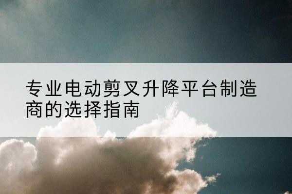 资溪电动剪叉升降平台厂家-专业电动剪叉升降平台制造商的选择指南