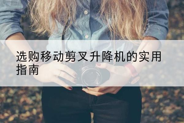 资溪移动剪叉升降机怎么选-选购移动剪叉升降机的实用指南