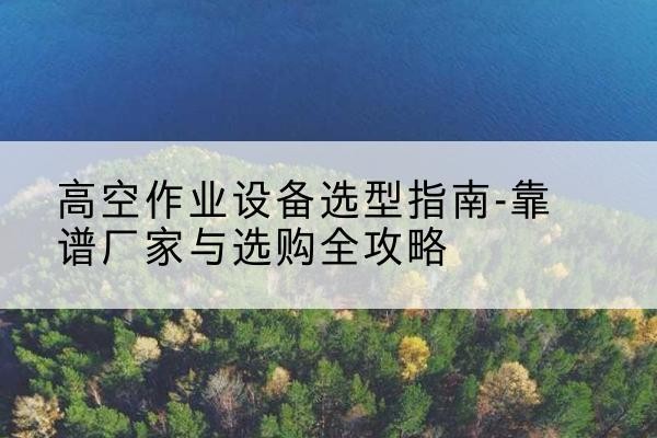 资溪升降车厂家-高空作业设备选型指南-靠谱厂家与选购全攻略