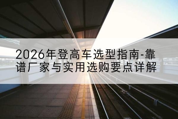 资溪登高车厂家推荐-2026年登高车选型指南-靠谱厂家与实用选购要点详解