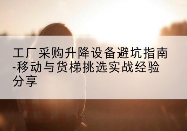 资溪移动式升降机怎么选-工厂采购升降设备避坑指南-移动与货梯挑选实战经验分享