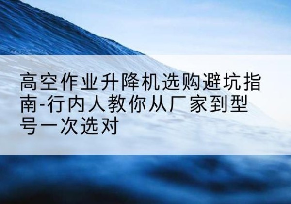 资溪升降平台厂家-高空作业升降机选购避坑指南-行内人教你从厂家到型号一次选对