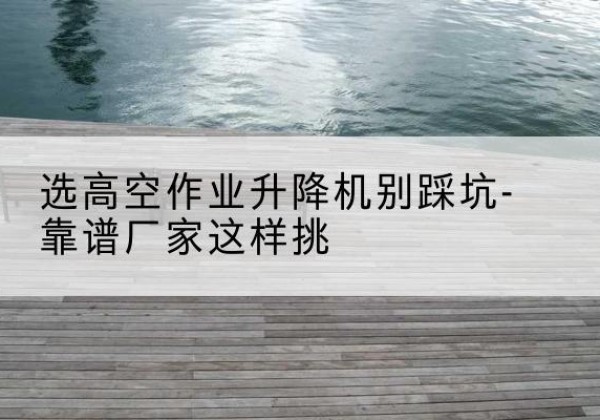 资溪剪叉式升降机厂家-选高空作业升降机别踩坑-靠谱厂家这样挑