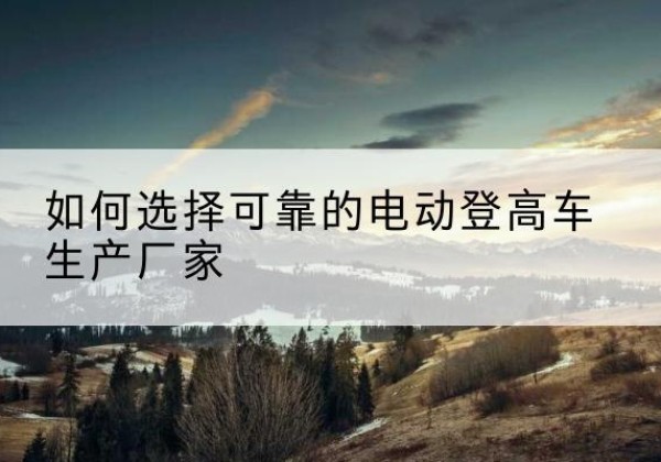 资溪电动登高车厂家-如何选择可靠的电动登高车生产厂家