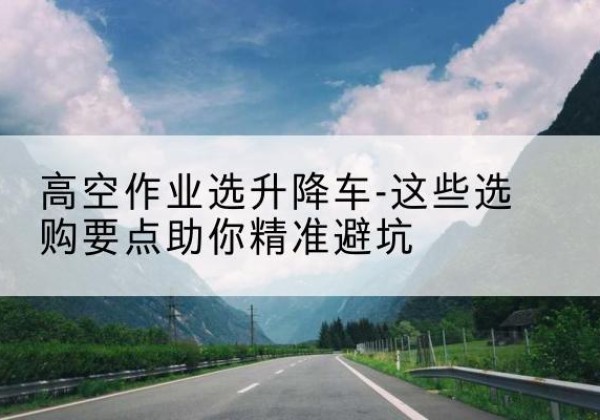 资溪升降车厂家-高空作业选升降车-这些选购要点助你*避坑