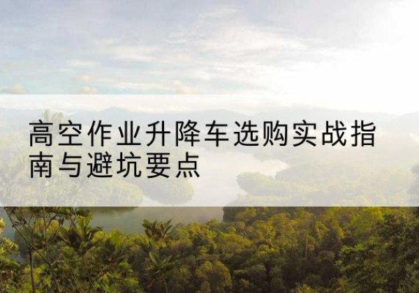 资溪升降车怎么选-高空作业升降车选购实战指南与避坑要点
