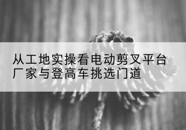 资溪电动剪叉升降平台厂家-从工地实操看电动剪叉平台厂家与登高车挑选门道