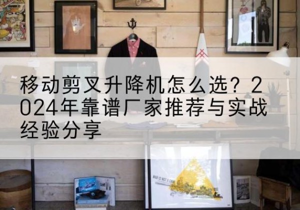 资溪升降平台厂家推荐-移动剪叉升降机怎么选？2024年靠谱厂家推荐与实战经验分享