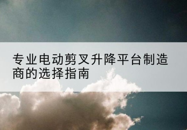资溪电动剪叉升降平台厂家-专业电动剪叉升降平台制造商的选择指南