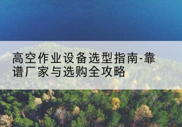 资溪升降车厂家-高空作业设备选型指南-靠谱厂家与选购全攻略