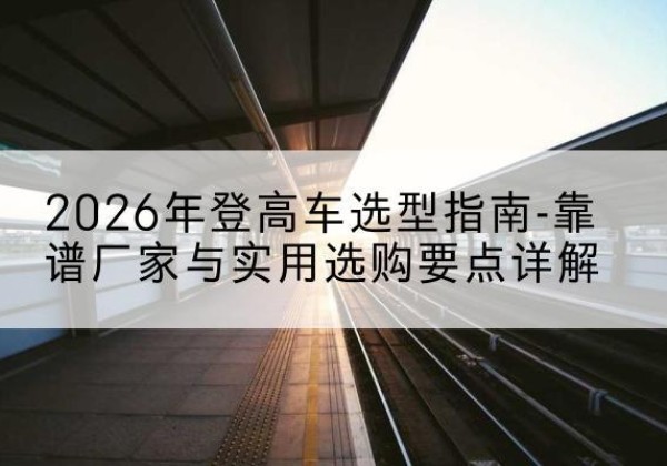 资溪登高车厂家推荐-2026年登高车选型指南-靠谱厂家与实用选购要点详解